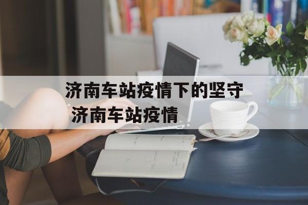 济南车站疫情下的坚守 济南车站疫情