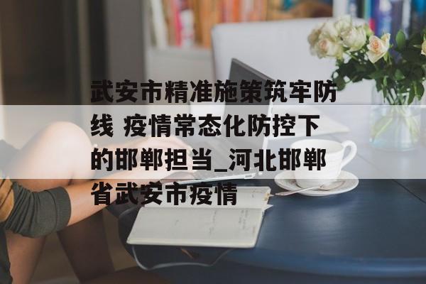 武安市精准施策筑牢防线 疫情常态化防控下的邯郸担当_河北邯郸省武安市疫情