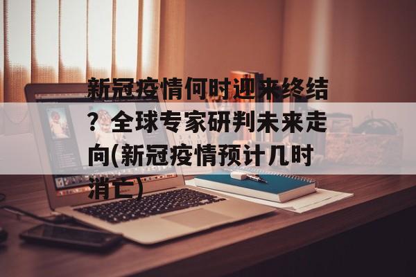 新冠疫情何时迎来终结？全球专家研判未来走向(新冠疫情预计几时消亡)