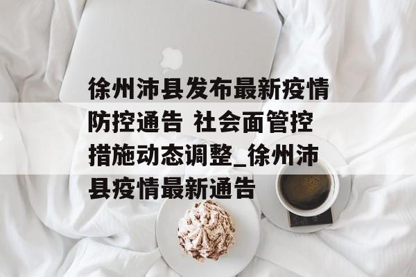 徐州沛县发布最新疫情防控通告 社会面管控措施动态调整_徐州沛县疫情最新通告