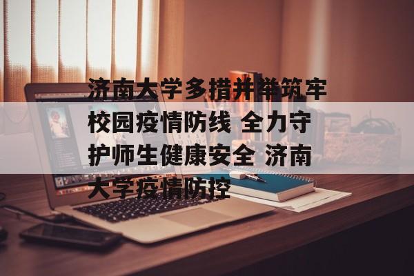 济南大学多措并举筑牢校园疫情防线 全力守护师生健康安全 济南大学疫情防控