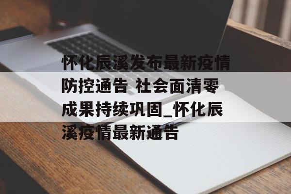 怀化辰溪发布最新疫情防控通告 社会面清零成果持续巩固_怀化辰溪疫情最新通告