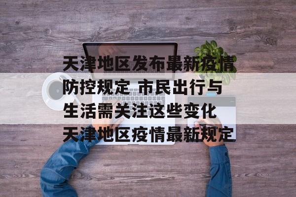 天津地区发布最新疫情防控规定 市民出行与生活需关注这些变化 天津地区疫情最新规定