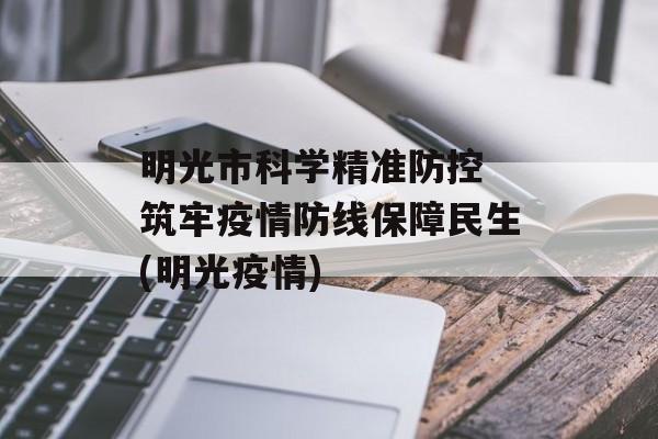 明光市科学精准防控 筑牢疫情防线保障民生(明光疫情)