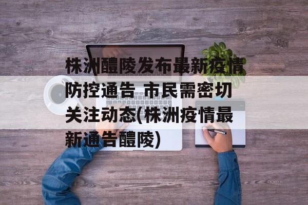 株洲醴陵发布最新疫情防控通告 市民需密切关注动态(株洲疫情最新通告醴陵)