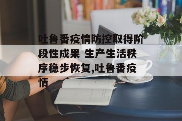 吐鲁番疫情防控取得阶段性成果 生产生活秩序稳步恢复,吐鲁番疫情
